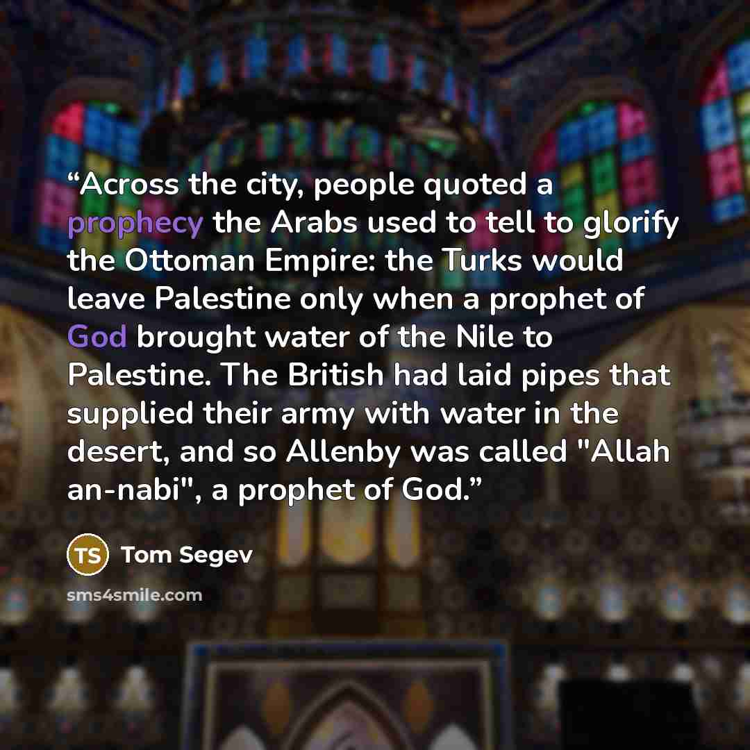 “Across the city, people quoted a prophecy the Arabs used to tell to glorify the Ottoman Empire: the Turks would leave Palestine only when a prophet of God brought water of the Nile to Palestine. The British had laid pipes that supplied their army with water in the desert, and so Allenby was called…” quote by Tom Segev
