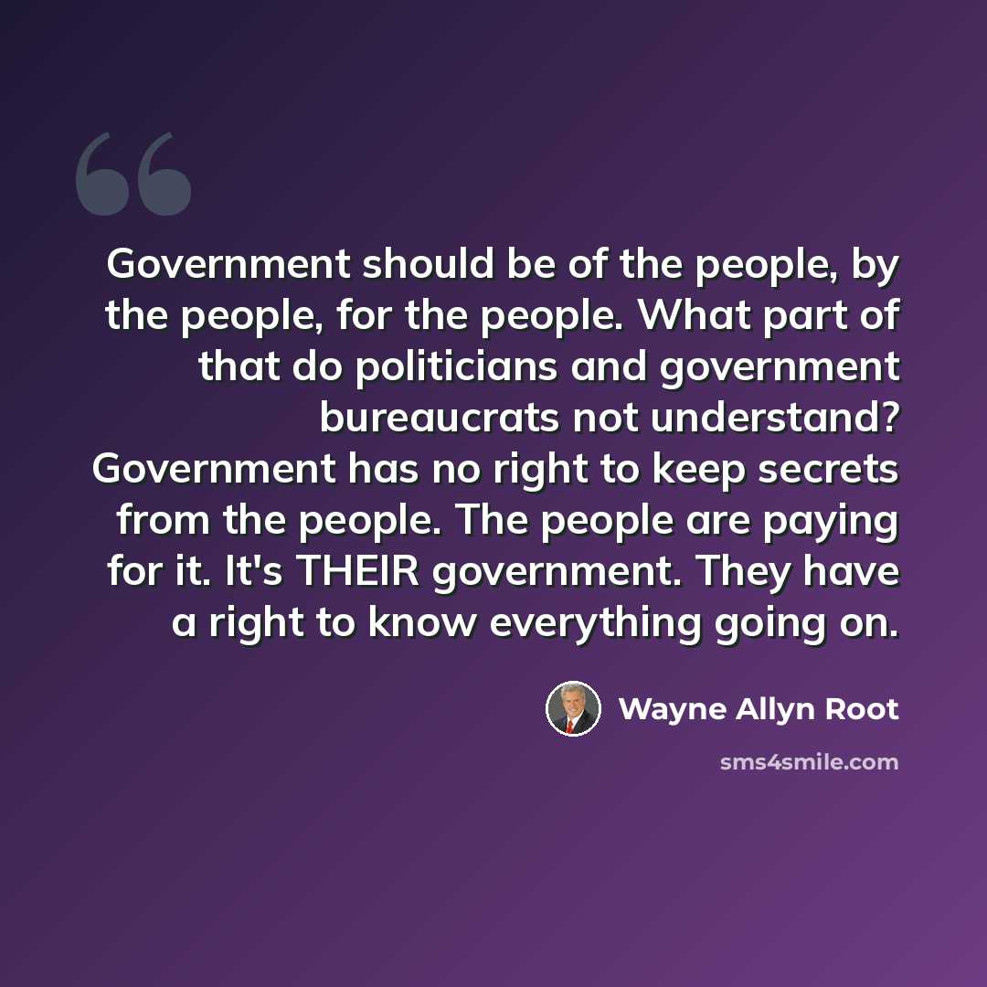 “Government should be of the people, by the people, for the people. What part of that do politicians and government bureaucrats not understand? Government has no right to keep secrets from the people. The people are paying for it. It's THEIR government. They have a right to know everything going on.” quote by Wayne Allyn Root
