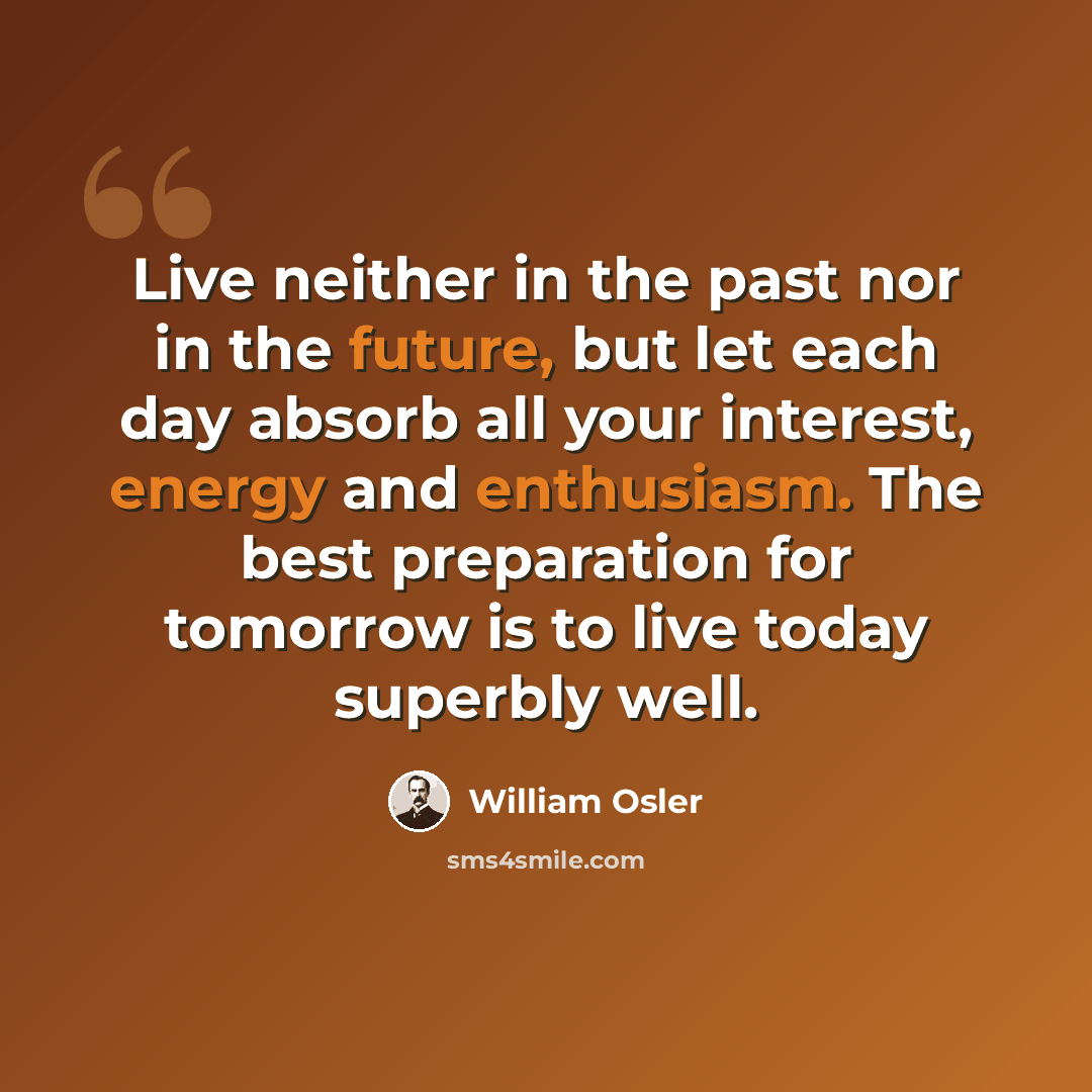 “Live neither in the past nor in the future, but let each day absorb all your interest, energy and enthusiasm. The best preparation for tomorrow is to live today superbly well.” quote by William Osler
