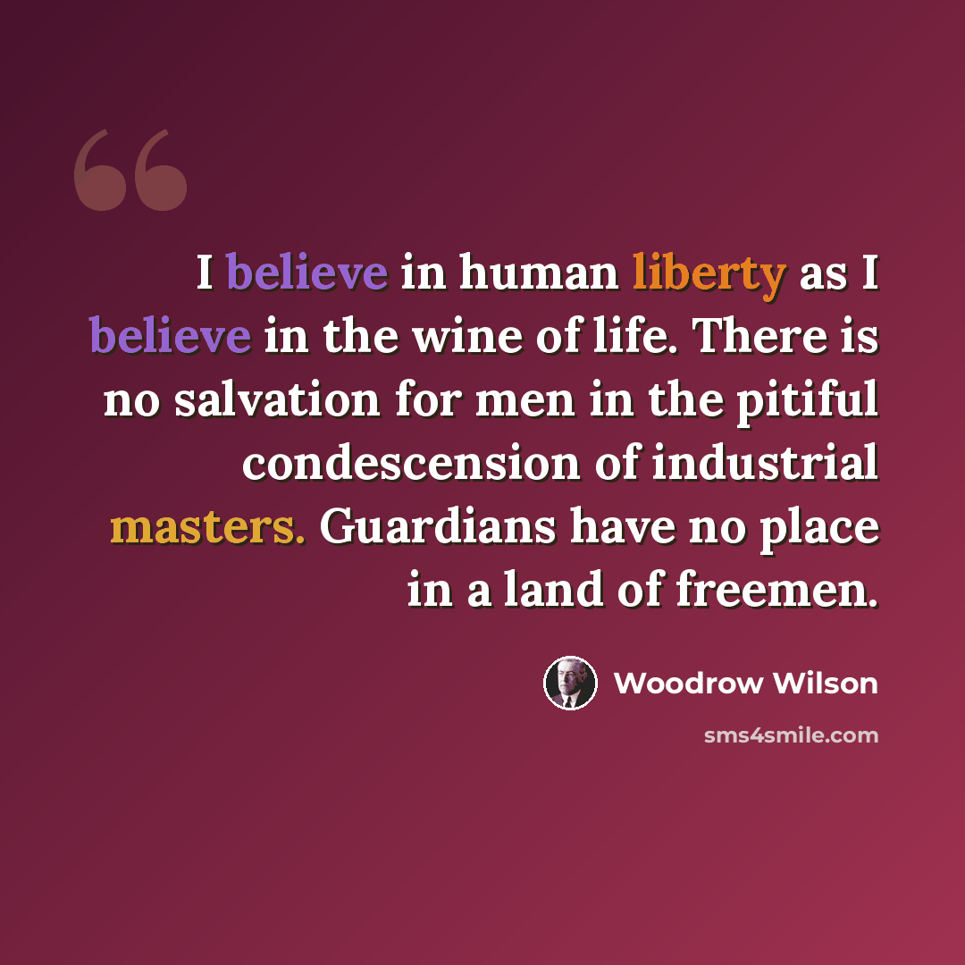 “I believe in human liberty as I believe in the wine of life. There is no salvation for men in the pitiful condescension of industrial masters. Guardians have no place in a land of freemen.” quote by Woodrow Wilson