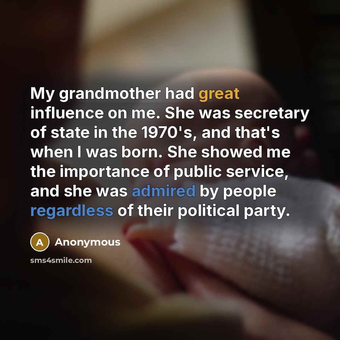 “My grandmother had great influence on me. She was secretary of state in the 1970's, and that's when I was born. She showed me the importance of public service, and she was admired by people regardless of their political party.” quote by Anonymous