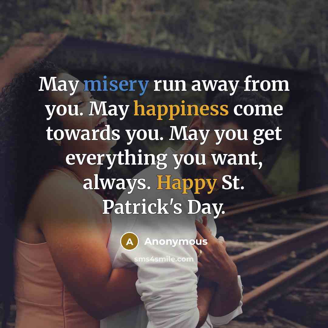 “May misery run away from you. May happiness come towards you. May you get everything you want, always. Happy St. Patrick's Day.” quote by Anonymous