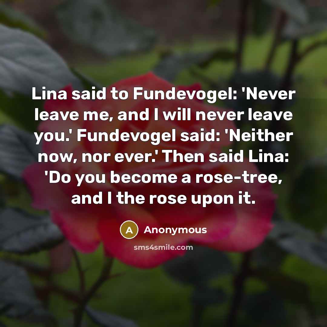 “Lina said to Fundevogel: 'Never leave me, and I will never leave you.' Fundevogel said: 'Neither now, nor ever.' Then said Lina: 'Do you become a rose-tree, and I the rose upon it.” quote by Anonymous