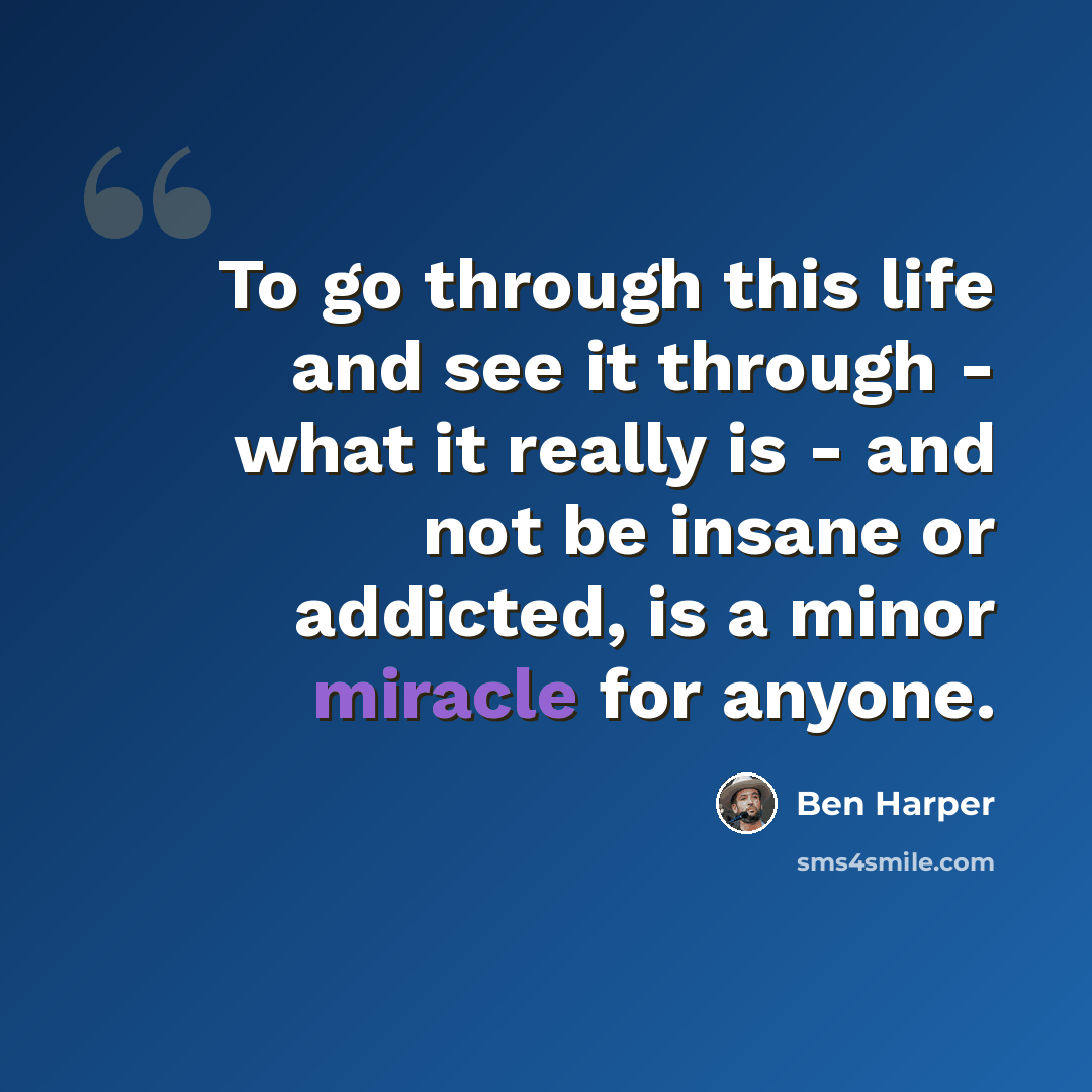 “To go through this life and see it through - what it really is - and not be insane or addicted, is a minor miracle for anyone.” quote by Ben Harper