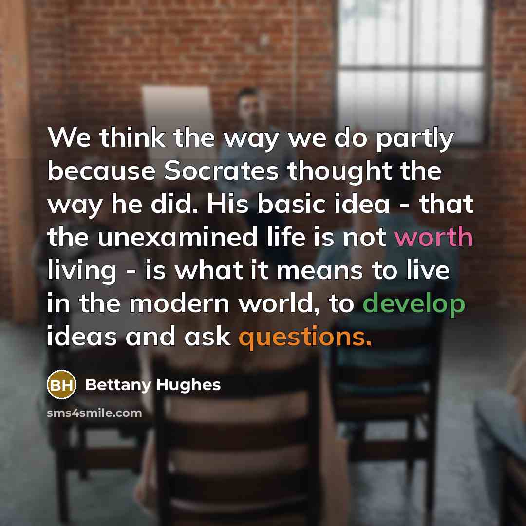 “We think the way we do partly because Socrates thought the way he did. His basic idea - that the unexamined life is not worth living - is what it means to live in the modern world, to develop ideas and ask questions.” quote by Bettany Hughes