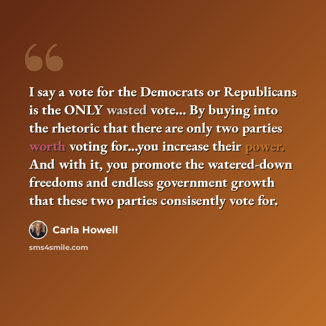 “I say a vote for the Democrats or Republicans is the ONLY wasted vote… By buying into the rhetoric that there are only two parties worth voting for...you increase their power. And with it, you promote the watered-down freedoms and endless government growth that these two parties consisently vote…” quote by Carla Howell