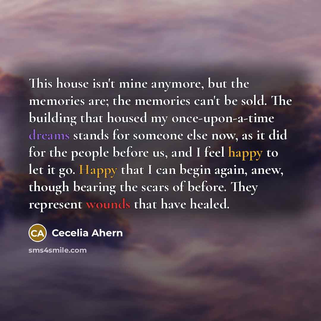 “This house isn't mine anymore, but the memories are; the memories can't be sold. The building that housed my once-upon-a-time dreams stands for someone else now, as it did for the people before us, and I feel happy to let it go. Happy that I can begin again, anew, though bearing the scars of…” quote by Cecelia Ahern