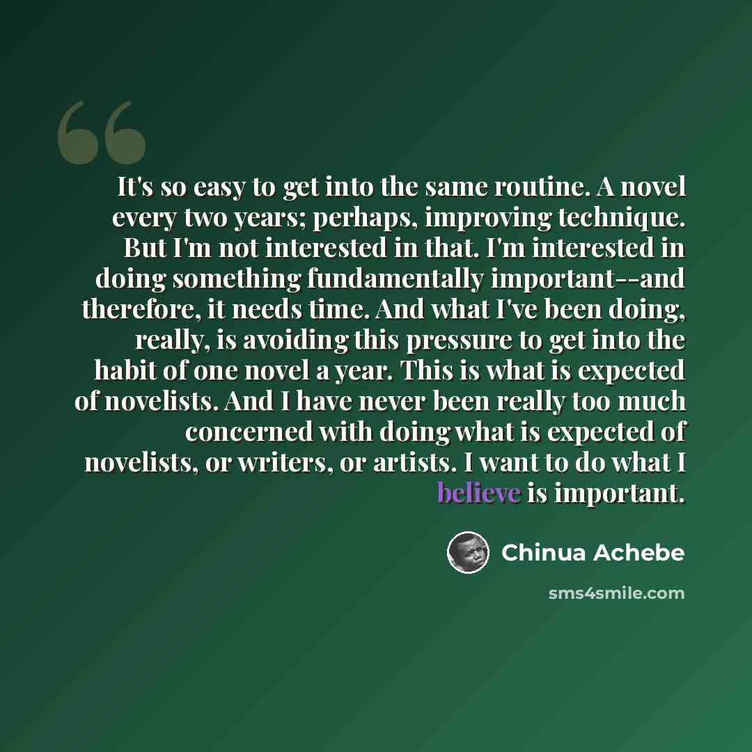 “It's so easy to get into the same routine. A novel every two years; perhaps, improving technique. But I'm not interested in that. I'm interested in doing something fundamentally important--and therefore, it needs time. And what I've been doing, really, is avoiding this pressure to get into the…” quote by Chinua Achebe
