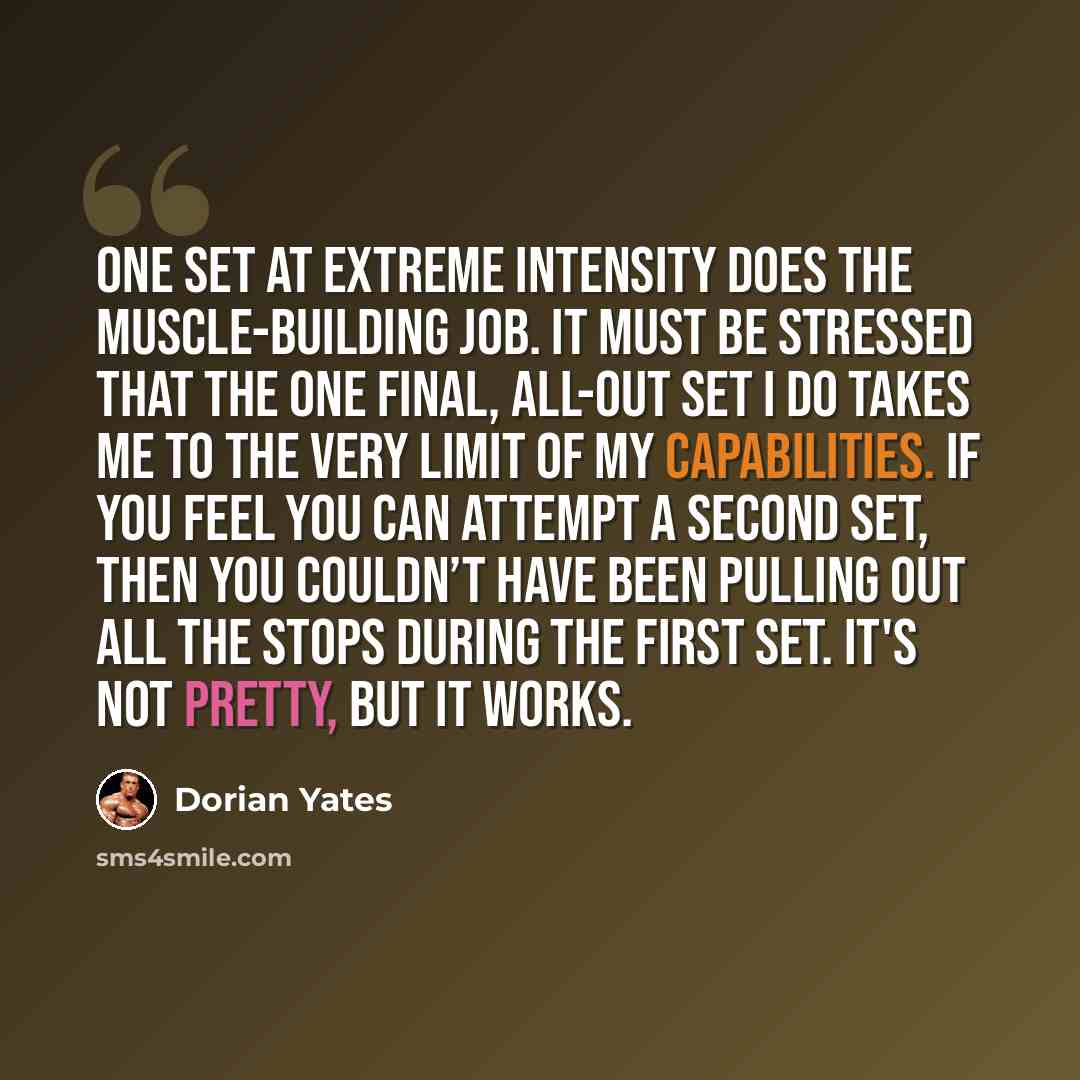 “One set at extreme intensity does the muscle-building job. It must be stressed that the one final, all-out set I do takes me to the very limit of my capabilities. If you feel you can attempt a second set, then you couldn’t have been pulling out all the stops during the first set. It's not pretty…” quote by Dorian Yates