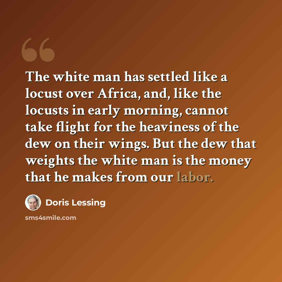 “The white man has settled like a locust over Africa, and, like the locusts in early morning, cannot take flight for the heaviness of the dew on their wings. But the dew that weights the white man is the money that he makes from our labor.” quote by Doris Lessing