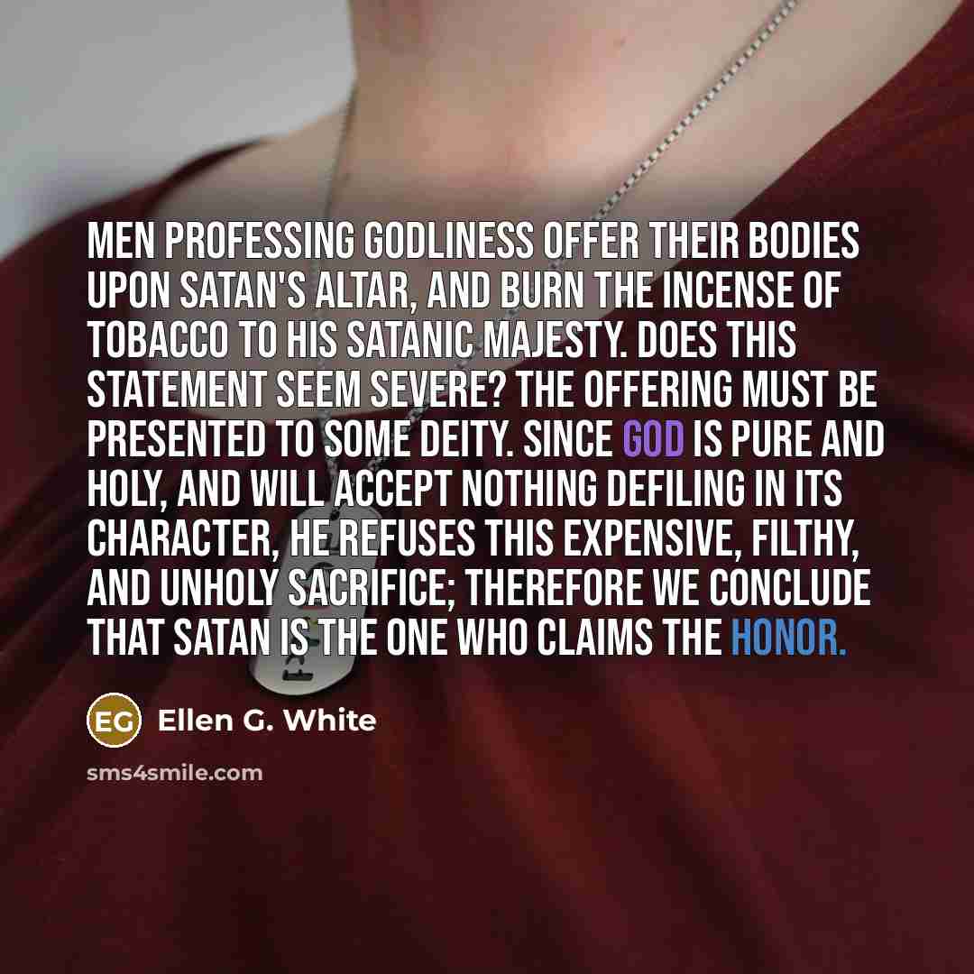 “Men professing godliness offer their bodies upon Satan's altar, and burn the incense of tobacco to his satanic majesty. Does this statement seem severe? The offering must be presented to some deity. Since God is pure and holy, and will accept nothing defiling in its character, He refuses this…” quote by Ellen G. White