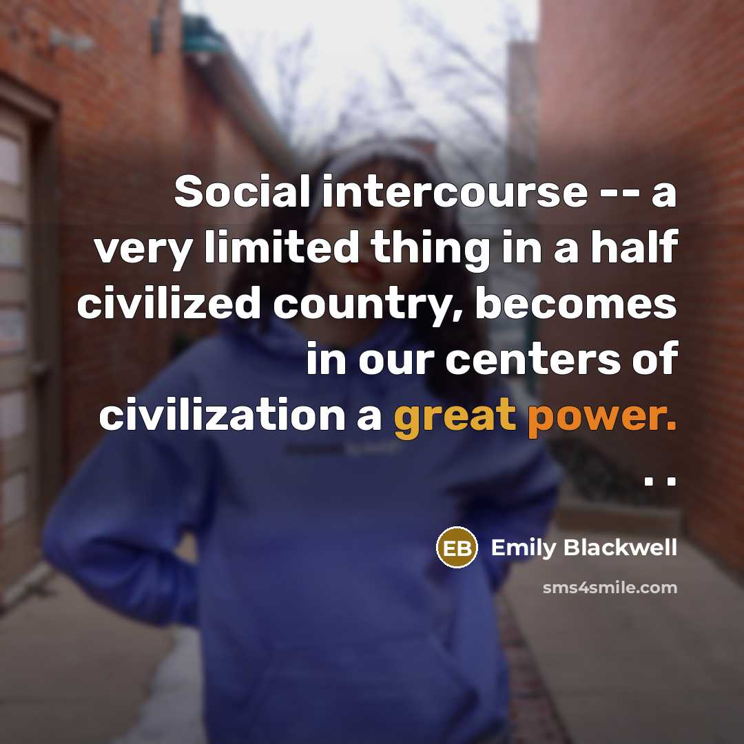 “Social intercourse -- a very limited thing in a half civilized country, becomes in our centers of civilization a great power. . .” quote by Emily Blackwell