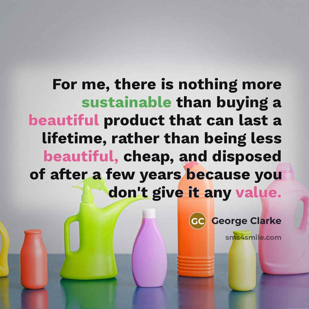 “For me, there is nothing more sustainable than buying a beautiful product that can last a lifetime, rather than being less beautiful, cheap, and disposed of after a few years because you don't give it any value.” quote by George Clarke