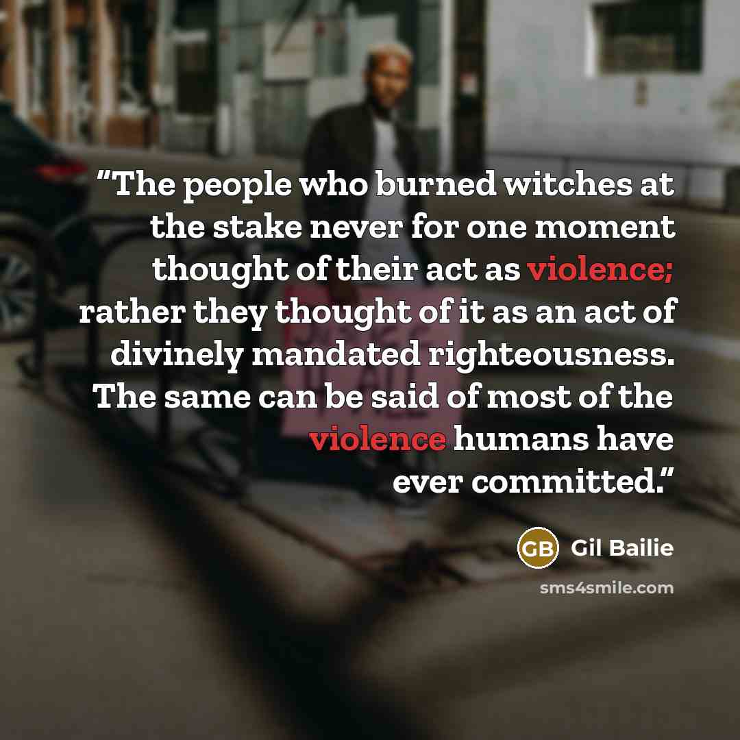 “The people who burned witches at the stake never for one moment thought of their act as violence; rather they thought of it as an act of divinely mandated righteousness. The same can be said of most of the violence humans have ever committed.” quote by Gil Bailie