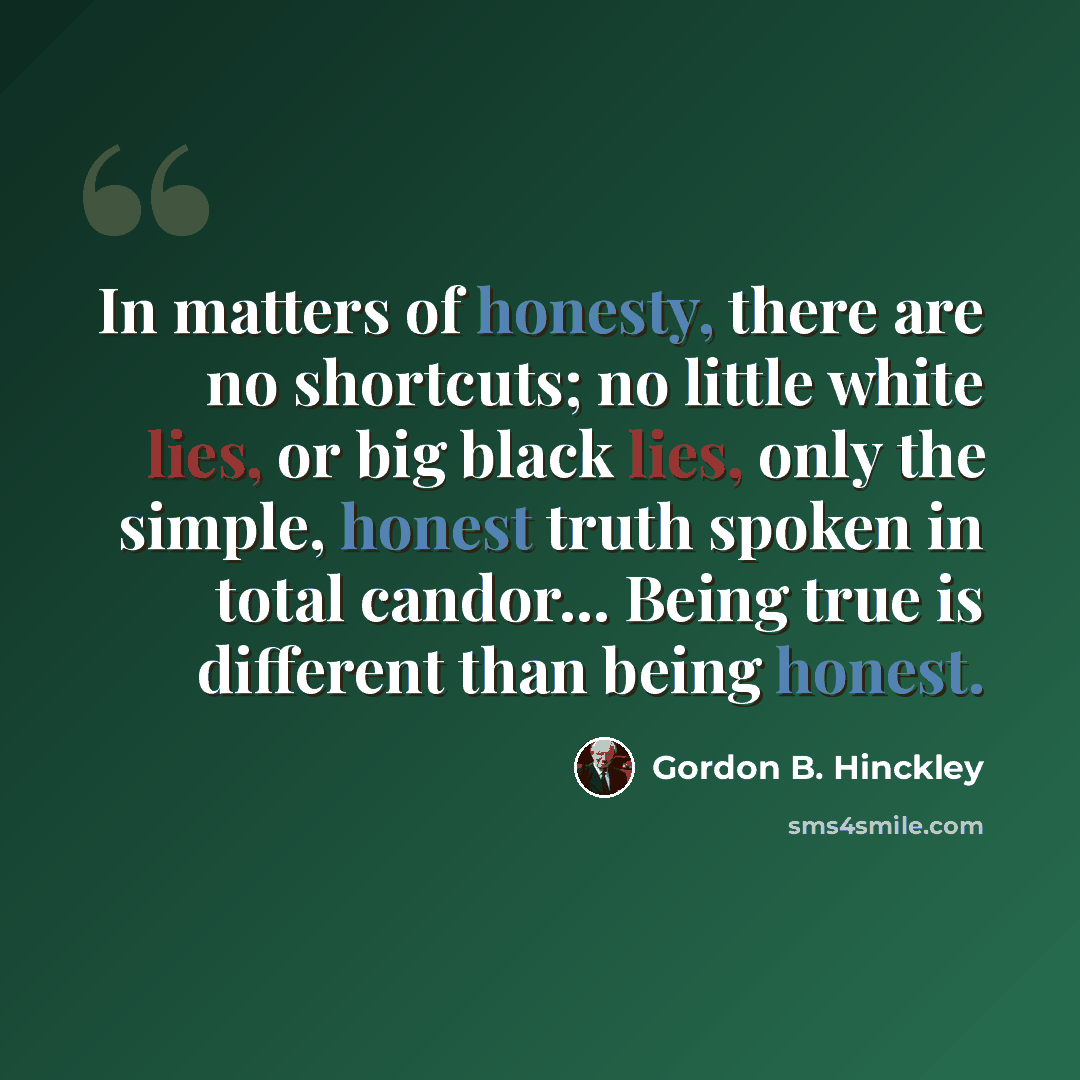 “In matters of honesty, there are no shortcuts; no little white lies, or big black lies, only the simple, honest truth spoken in total candor... Being true is different than being honest.” quote by Gordon B. Hinckley