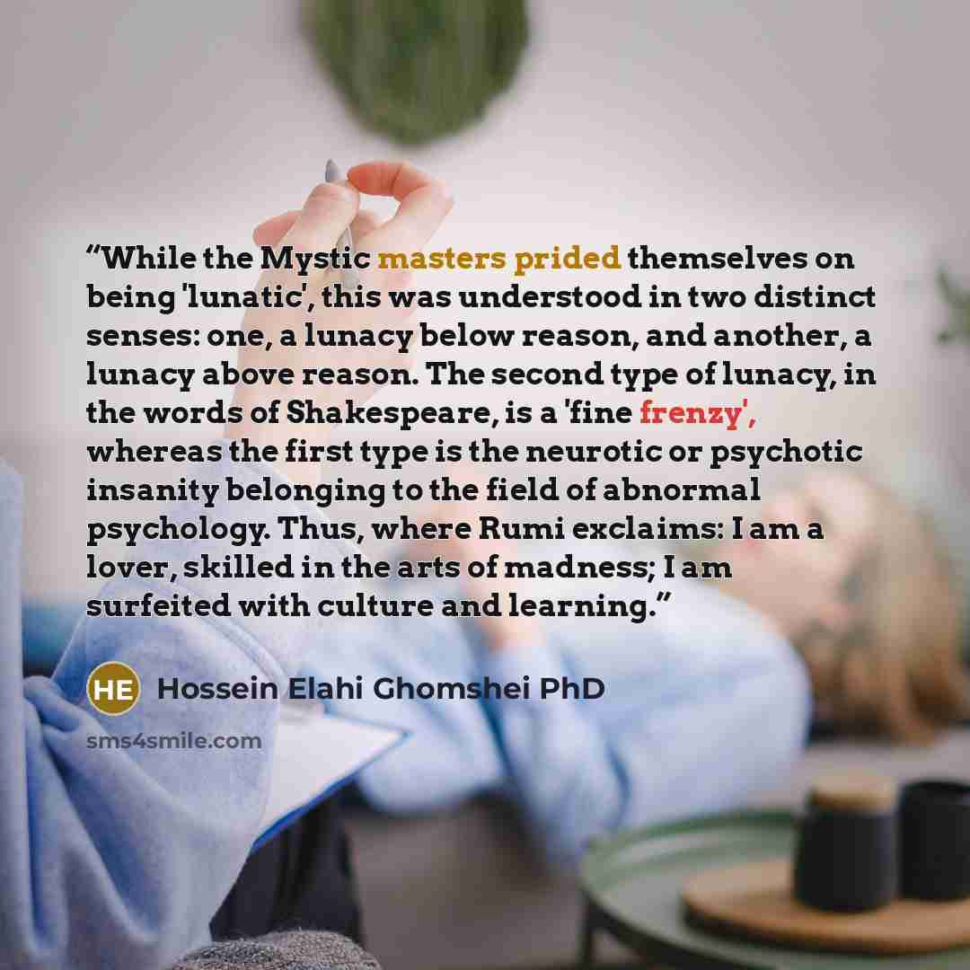 “While the Mystic masters prided themselves on being 'lunatic', this was understood in two distinct senses: one, a lunacy below reason, and another, a lunacy above reason. The second type of lunacy, in the words of Shakespeare, is a 'fine frenzy', whereas the first type is the neurotic or psychotic…” quote by Hossein Elahi Ghomshei PhD