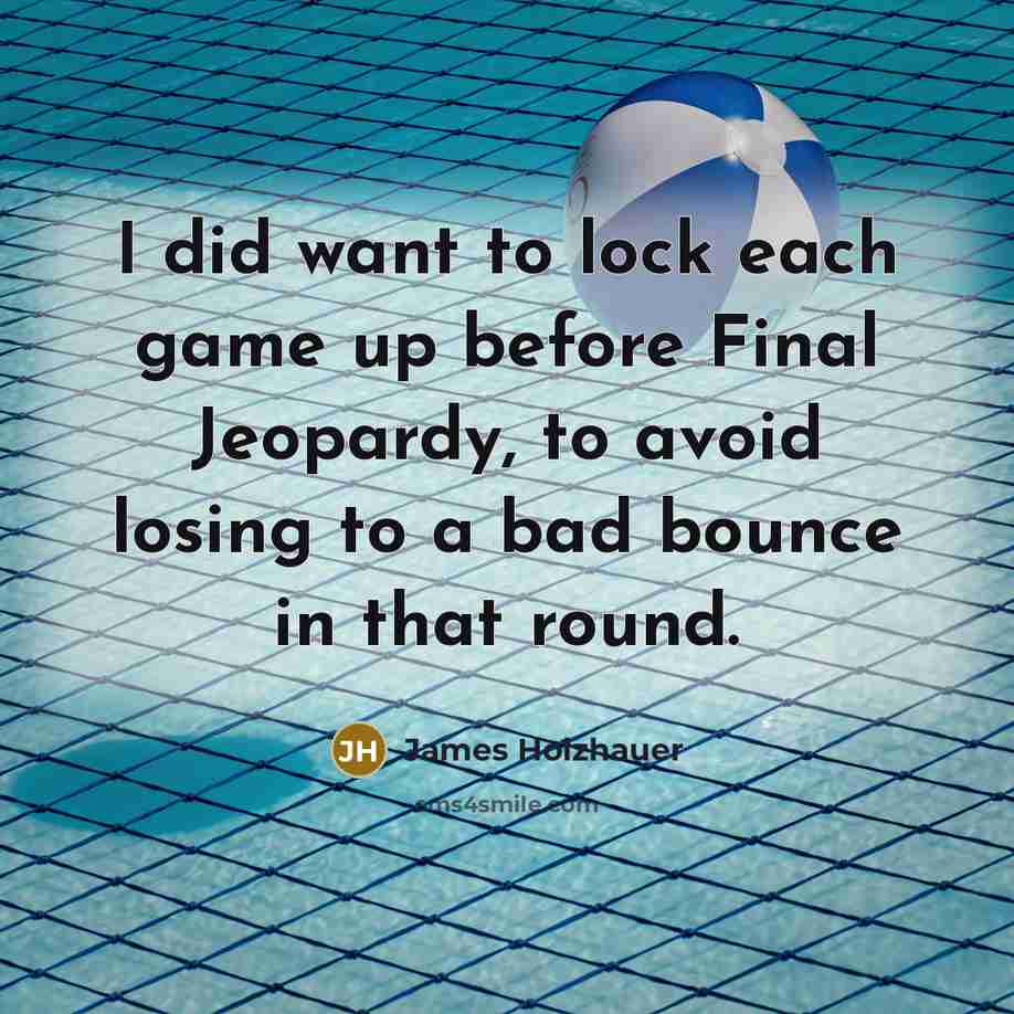 “I did want to lock each game up before Final Jeopardy, to avoid losing to a bad bounce in that round.” quote by James Holzhauer