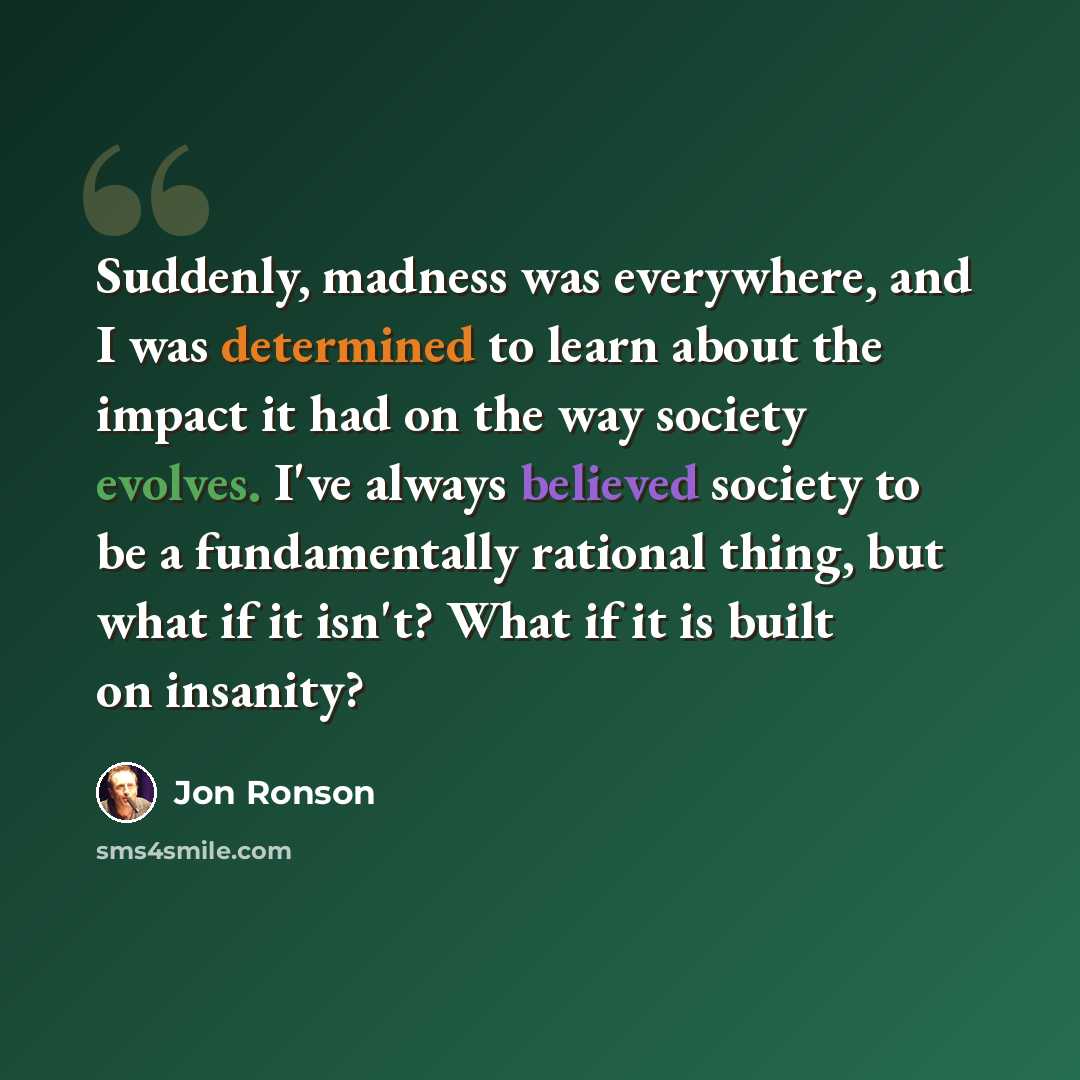 “Suddenly, madness was everywhere, and I was determined to learn about the impact it had on the way society evolves. I've always believed society to be a fundamentally rational thing, but what if it isn't? What if it is built on insanity?” quote by Jon Ronson