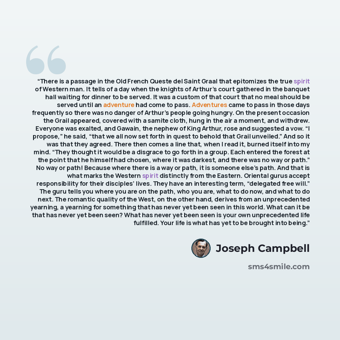 “There is a passage in the Old French Queste del Saint Graal that epitomizes the true spirit of Western man. It tells of a day when the knights of Arthur’s court gathered in the banquet hall waiting for dinner to be served. It was a custom of that court that no meal should be served until an…” quote by Joseph Campbell