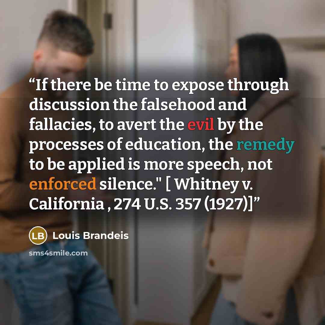 “If there be time to expose through discussion the falsehood and fallacies, to avert the evil by the processes of education, the remedy to be applied is more speech, not enforced silence." [ Whitney v. California , 274 U.S. 357 (1927)]” quote by Louis Brandeis