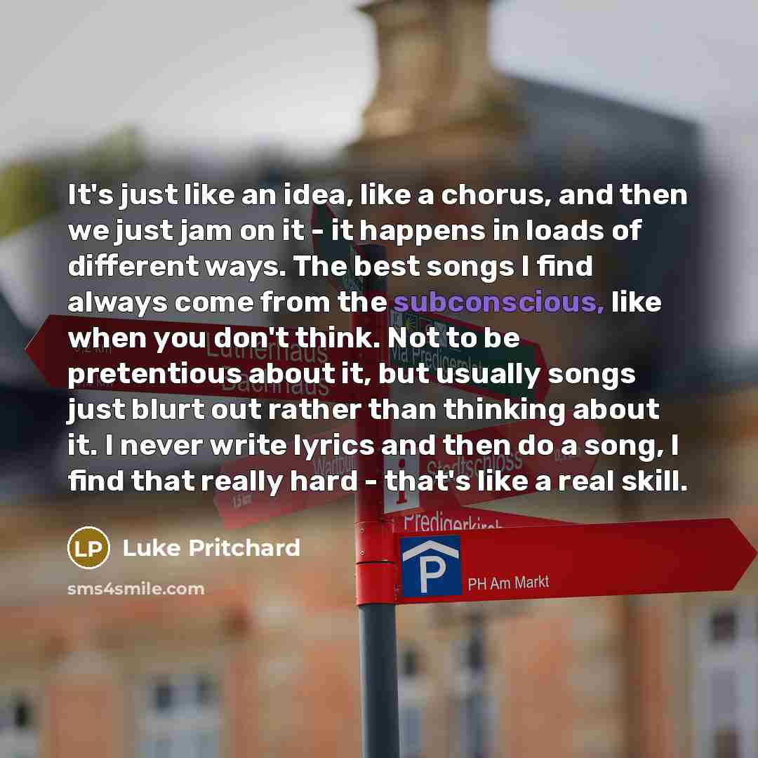 “It's just like an idea, like a chorus, and then we just jam on it - it happens in loads of different ways. The best songs I find always come from the subconscious, like when you don't think. Not to be pretentious about it, but usually songs just blurt out rather than thinking about it. I never…” quote by Luke Pritchard