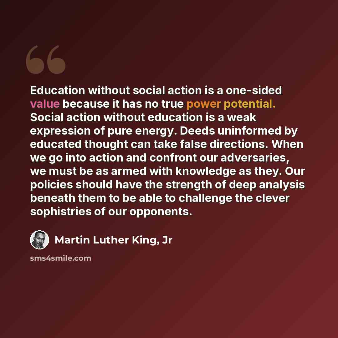 “Education without social action is a one-sided value because it has no true power potential. Social action without education is a weak expression of pure energy. Deeds uninformed by educated thought can take false directions. When we go into action and confront our adversaries, we must be as armed…” quote by Martin Luther King, Jr