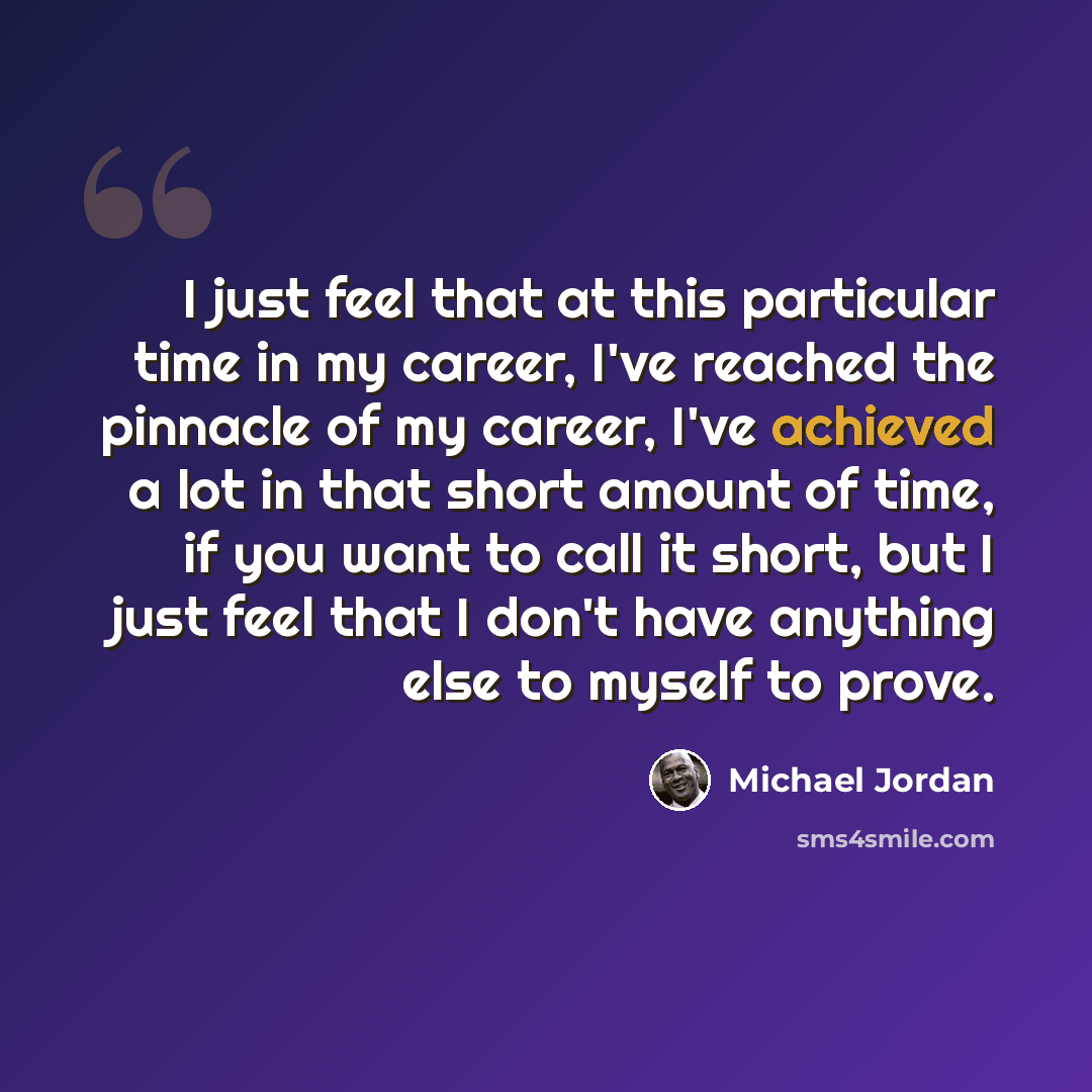 “I just feel that at this particular time in my career, I've reached the pinnacle of my career, I've achieved a lot in that short amount of time, if you want to call it short, but I just feel that I don't have anything else to myself to prove.” quote by Michael Jordan