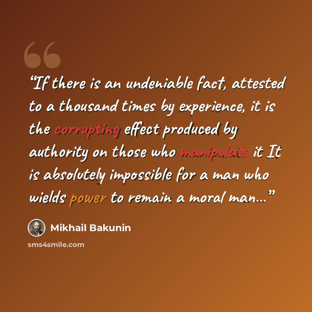 “If there is an undeniable fact, attested to a thousand times by experience, it is the corrupting effect produced by authority on those who manipulate it It is absolutely impossible for a man who wields power to remain a moral man…” quote by Mikhail Bakunin