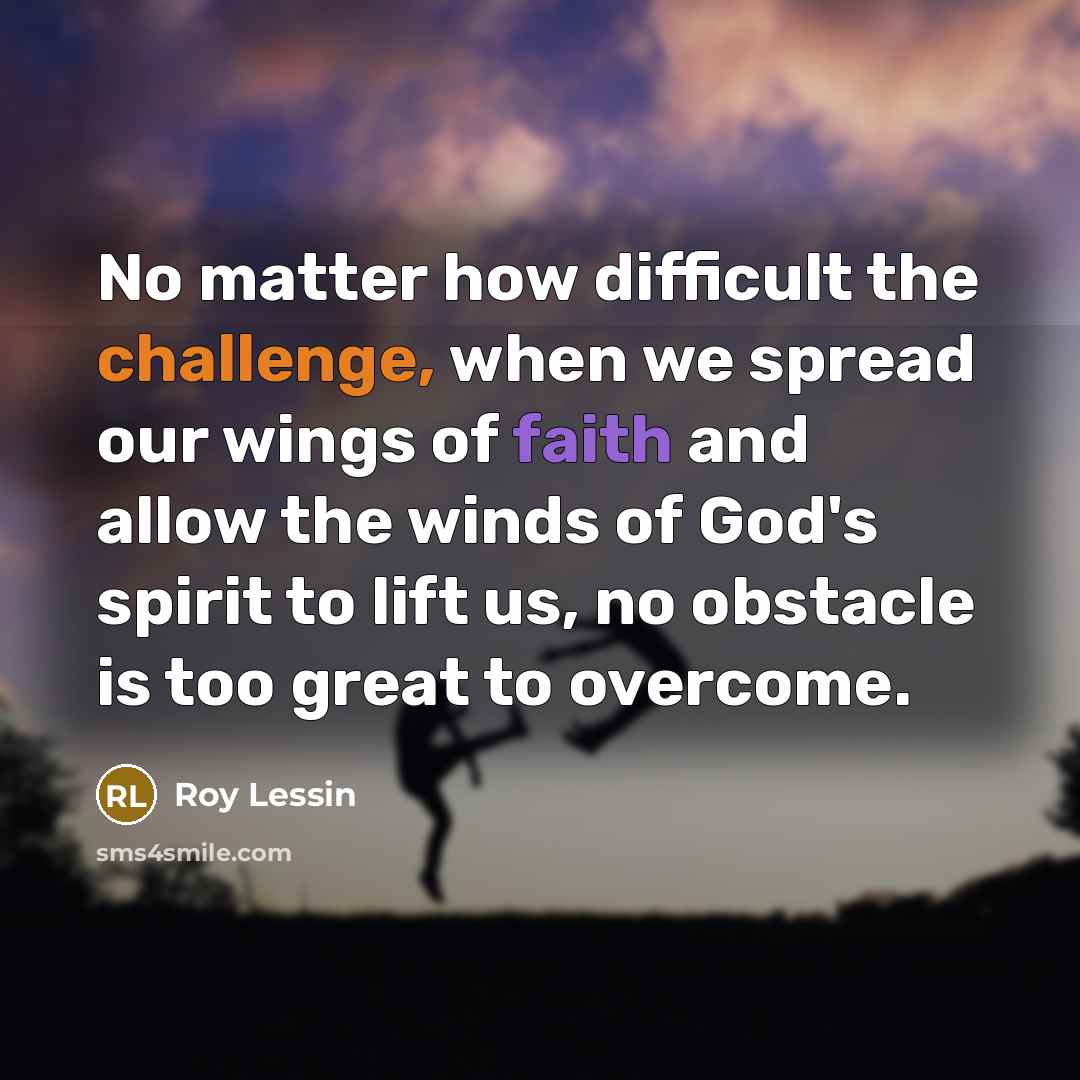 “No matter how difficult the challenge, when we spread our wings of faith and allow the winds of God's spirit to lift us, no obstacle is too great to overcome.” quote by Roy Lessin