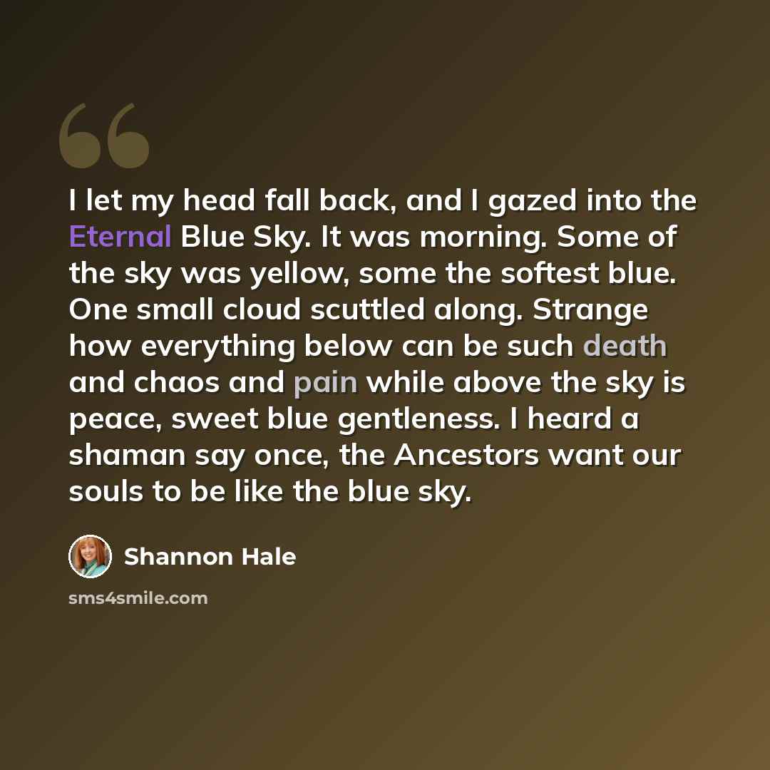 “I let my head fall back, and I gazed into the Eternal Blue Sky. It was morning. Some of the sky was yellow, some the softest blue. One small cloud scuttled along. Strange how everything below can be such death and chaos and pain while above the sky is peace, sweet blue gentleness. I heard a shaman…” quote by Shannon Hale