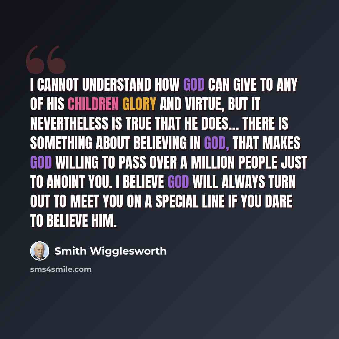 “I cannot understand how God can give to any of His children glory and virtue, but it nevertheless is true that He does… There is something about believing in God, that makes God willing to pass over a million people just to anoint you. I believe God will always turn out to meet you on a special…” quote by Smith Wigglesworth