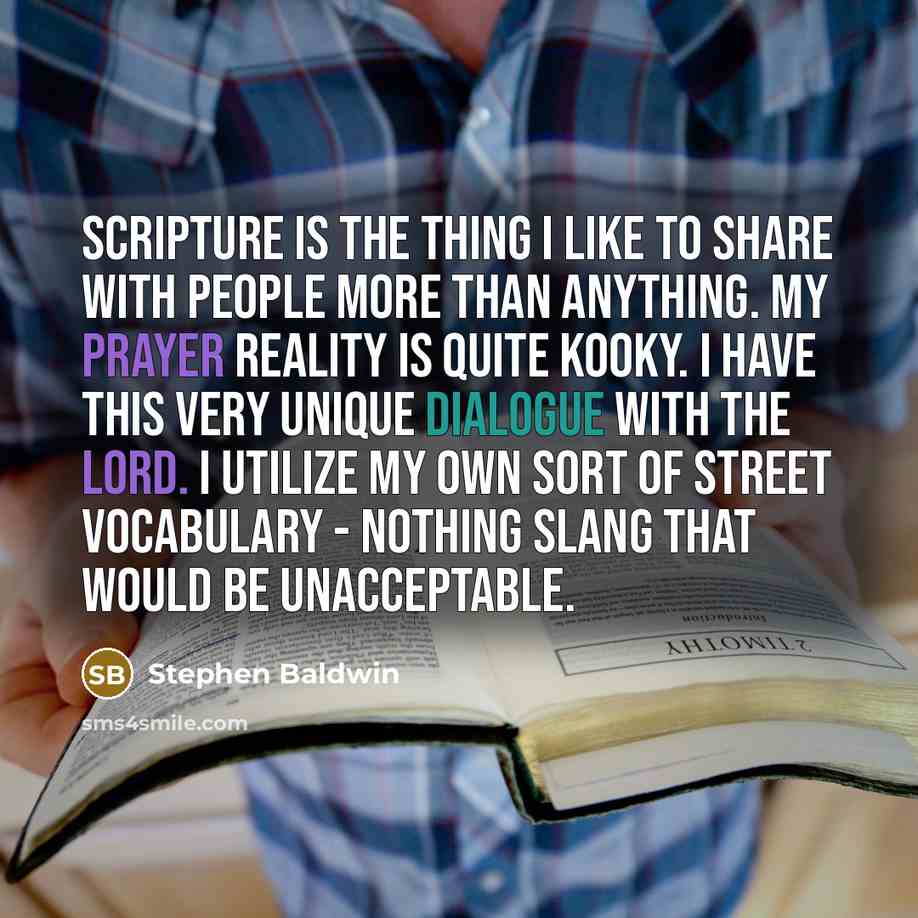 “Scripture is the thing I like to share with people more than anything. My prayer reality is quite kooky. I have this very unique dialogue with the Lord. I utilize my own sort of street vocabulary - nothing slang that would be unacceptable.” quote by Stephen Baldwin