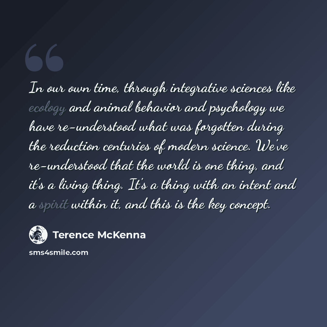 “In our own time, through integrative sciences like ecology and animal behavior and psychology we have re-understood what was forgotten during the reduction centuries of modern science. We've re-understood that the world is one thing, and it's a living thing. It's a thing with an intent and a…” quote by Terence McKenna