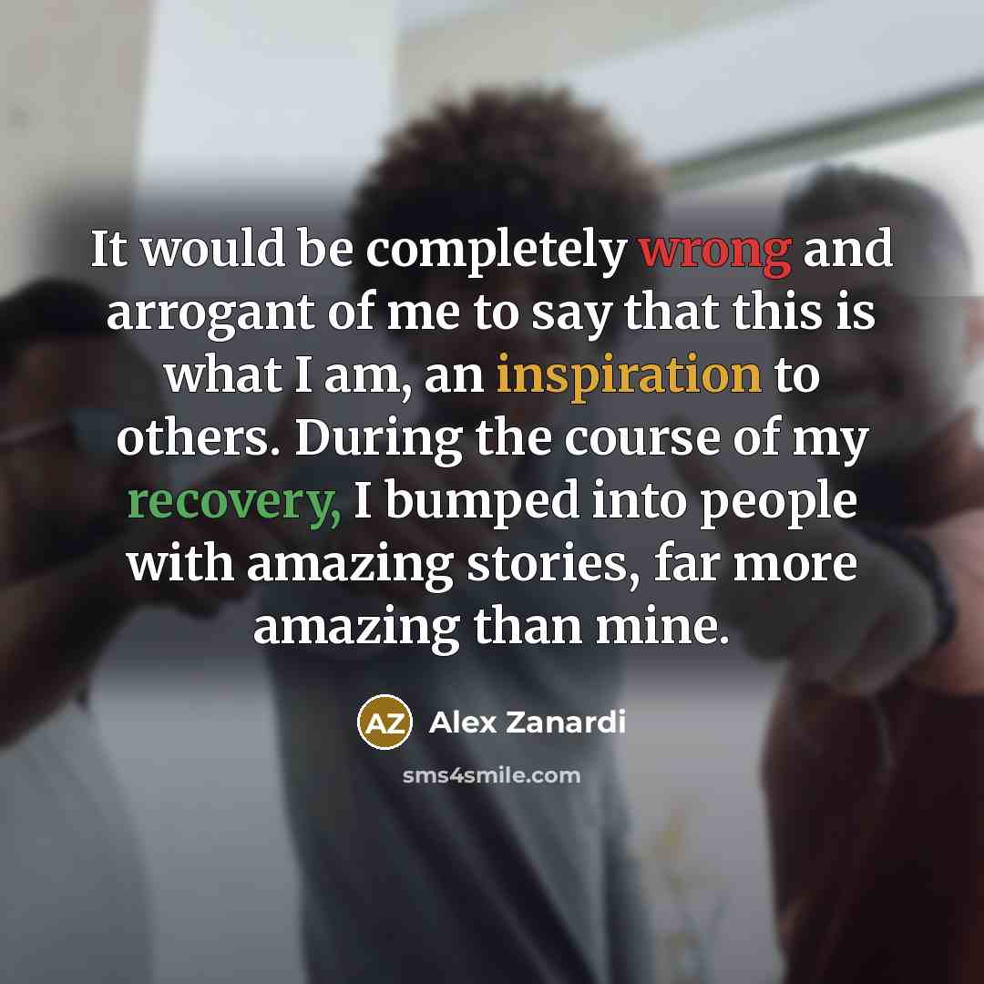 “It would be completely wrong and arrogant of me to say that this is what I am, an inspiration to others. During the course of my recovery, I bumped into people with amazing stories, far more amazing than mine.” quote by Alex Zanardi