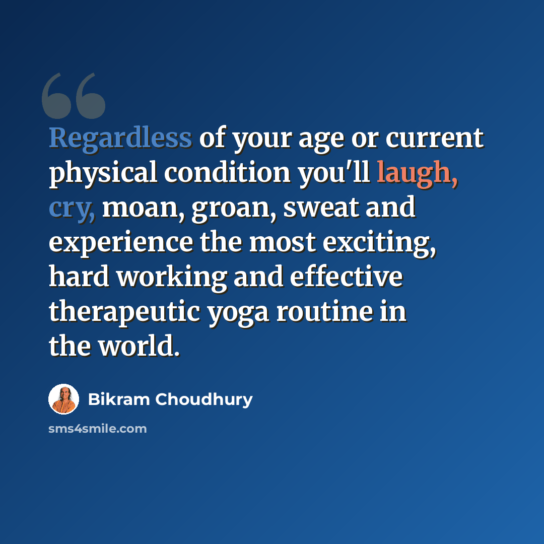 “Regardless of your age or current physical condition you'll laugh, cry, moan, groan, sweat and experience the most exciting, hard working and effective therapeutic yoga routine in the world.” quote by Bikram Choudhury