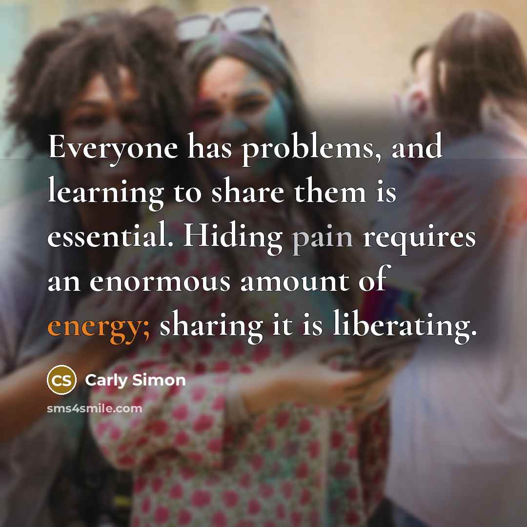 “Everyone has problems, and learning to share them is essential. Hiding pain requires an enormous amount of energy; sharing it is liberating.” quote by Carly Simon