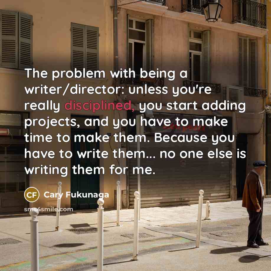 “The problem with being a writer/director: unless you're really disciplined, you start adding projects, and you have to make time to make them. Because you have to write them... no one else is writing them for me.” quote by Cary Fukunaga