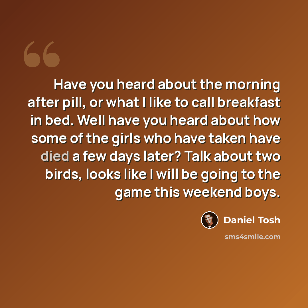 “Have you heard about the morning after pill, or what I like to call breakfast in bed. Well have you heard about how some of the girls who have taken have died a few days later? Talk about two birds, looks like I will be going to the game this weekend boys.” quote by Daniel Tosh