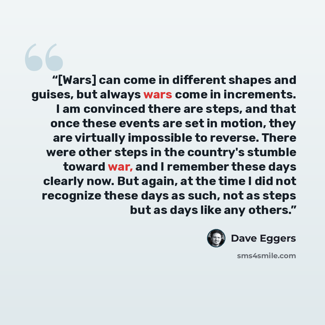 “[Wars] can come in different shapes and guises, but always wars come in increments. I am convinced there are steps, and that once these events are set in motion, they are virtually impossible to reverse. There were other steps in the country's stumble toward war, and I remember these days clearly…” quote by Dave Eggers