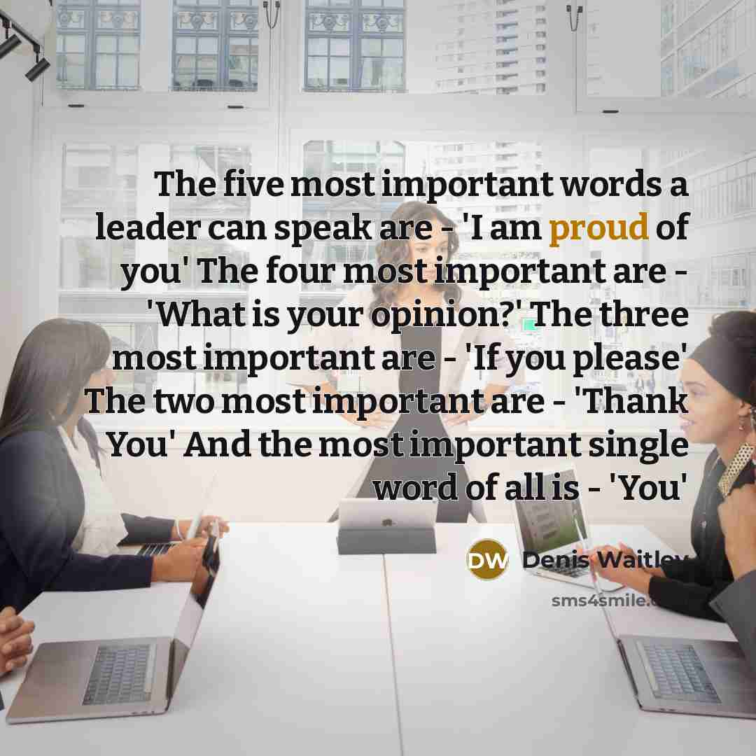 “The five most important words a leader can speak are - 'I am proud of you' The four most important are - 'What is your opinion?' The three most important are - 'If you please' The two most important are - 'Thank You' And the most important single word of all is - 'You'” quote by Denis Waitley