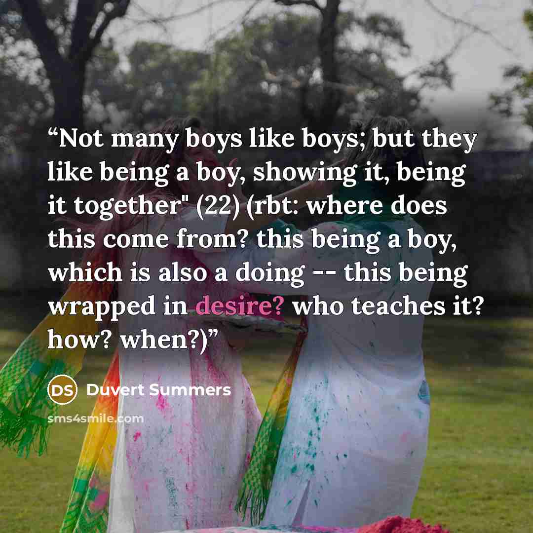 “Not many boys like boys; but they like being a boy, showing it, being it together" (22) (rbt: where does this come from? this being a boy, which is also a doing -- this being wrapped in desire? who teaches it? how? when?)” quote by Duvert Summers