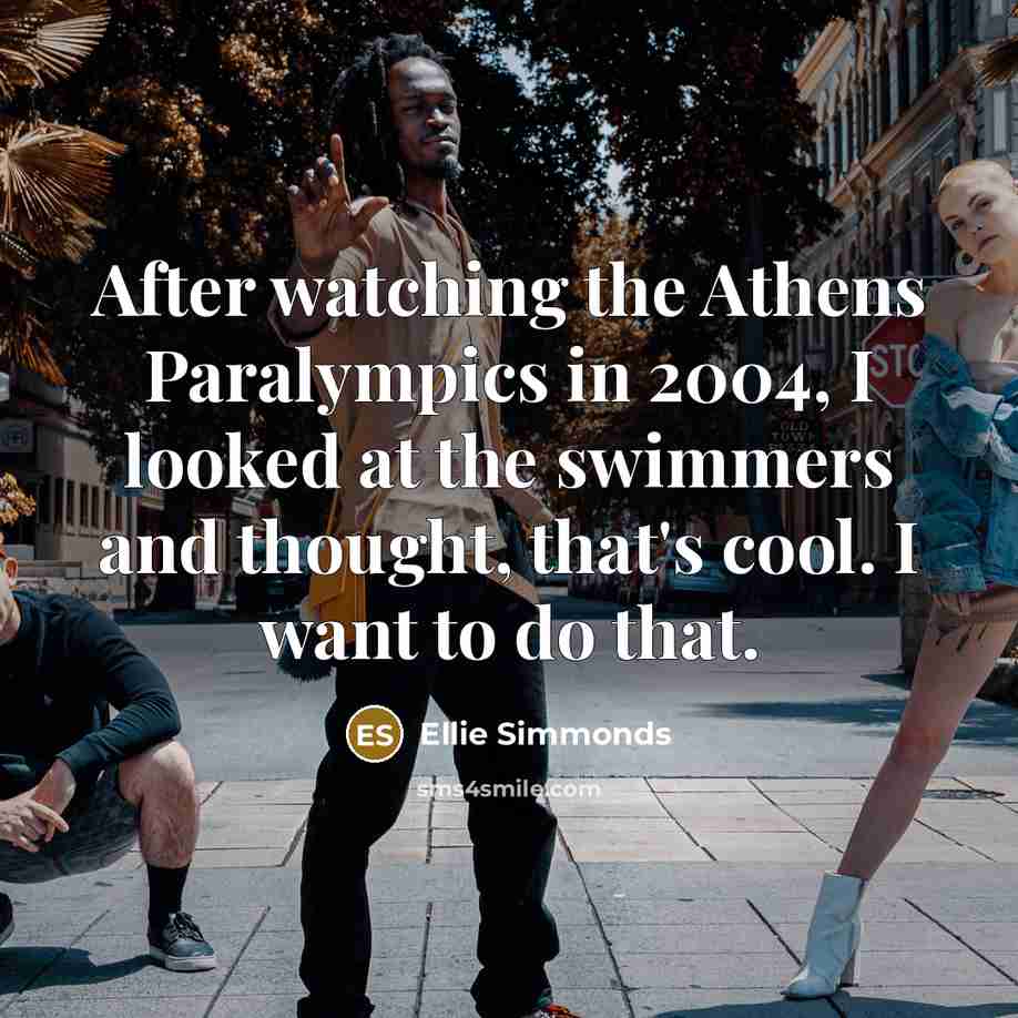 “After watching the Athens Paralympics in 2004, I looked at the swimmers and thought, that's cool. I want to do that.” quote by Ellie Simmonds