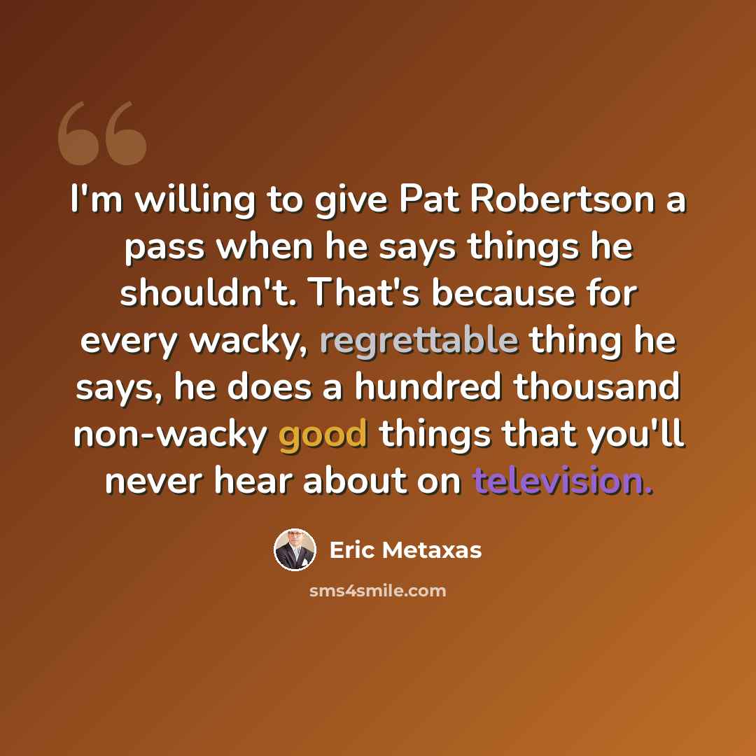 “I'm willing to give Pat Robertson a pass when he says things he shouldn't. That's because for every wacky, regrettable thing he says, he does a hundred thousand non-wacky good things that you'll never hear about on television.” quote by Eric Metaxas