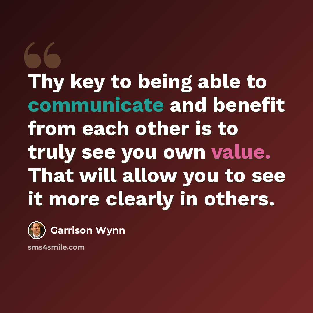 “Thy key to being able to communicate and benefit from each other is to truly see you own value. That will allow you to see it more clearly in others.” quote by Garrison Wynn