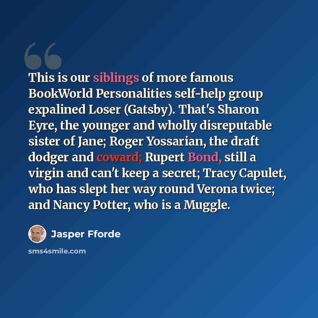 “This is our siblings of more famous BookWorld Personalities self-help group expalined Loser (Gatsby). That's Sharon Eyre, the younger and wholly disreputable sister of Jane; Roger Yossarian, the draft dodger and coward; Rupert Bond, still a virgin and can't keep a secret; Tracy Capulet, who has…” quote by Jasper Fforde