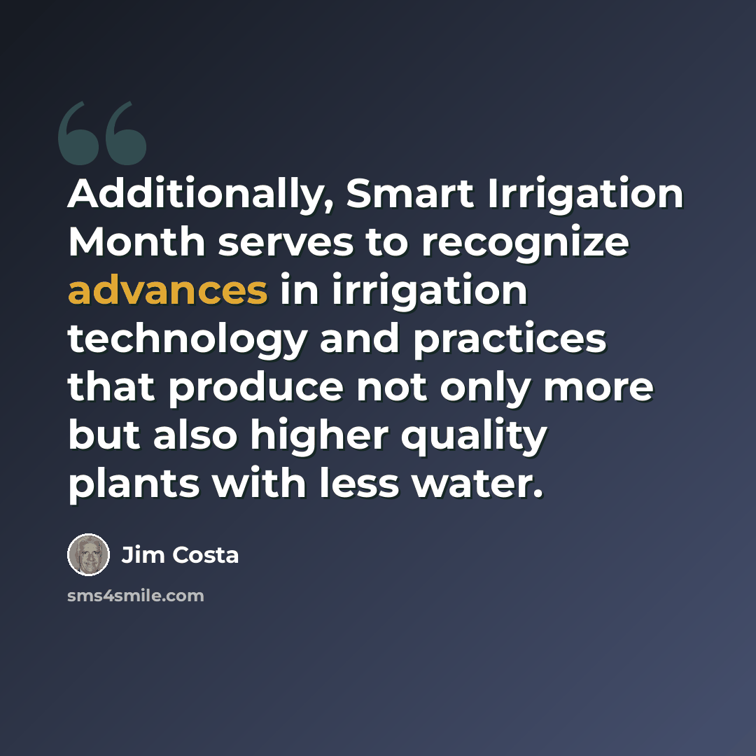 “Additionally, Smart Irrigation Month serves to recognize advances in irrigation technology and practices that produce not only more but also higher quality plants with less water.” quote by Jim Costa