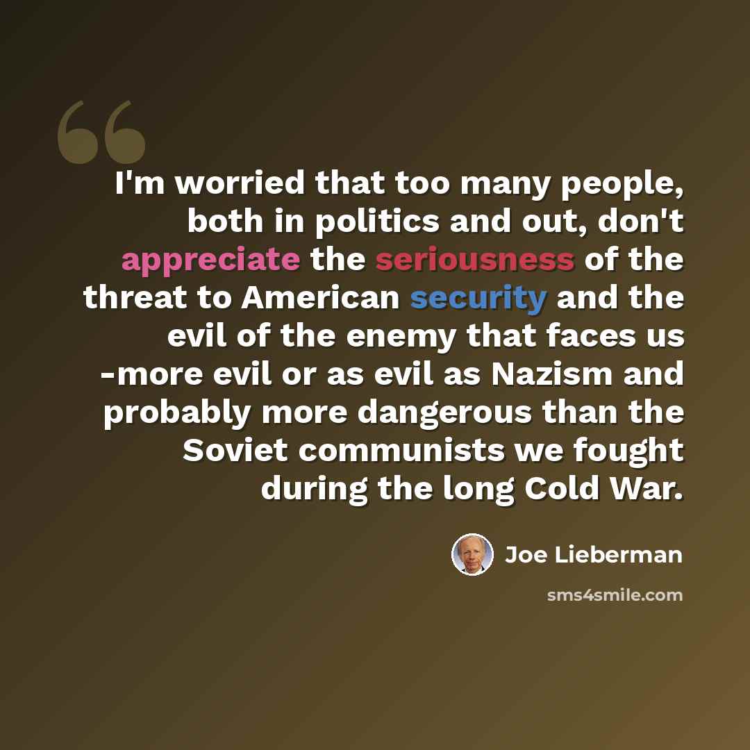 “I'm worried that too many people, both in politics and out, don't appreciate the seriousness of the threat to American security and the evil of the enemy that faces us -more evil or as evil as Nazism and probably more dangerous than the Soviet communists we fought during the long Cold War.” quote by Joe Lieberman