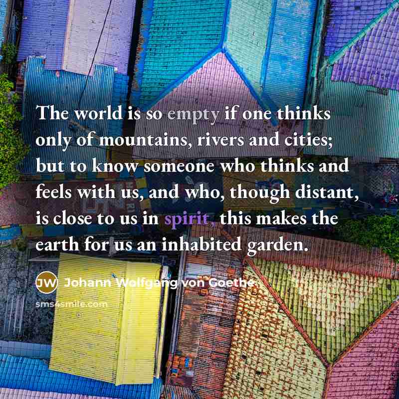 “The world is so empty if one thinks only of mountains, rivers and cities; but to know someone who thinks and feels with us, and who, though distant, is close to us in spirit, this makes the earth for us an inhabited garden.” quote by Johann Wolfgang von Goethe