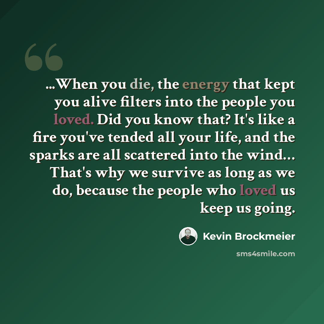 “...When you die, the energy that kept you alive filters into the people you loved. Did you know that? It's like a fire you've tended all your life, and the sparks are all scattered into the wind… That's why we survive as long as we do, because the people who loved us keep us going.” quote by Kevin Brockmeier