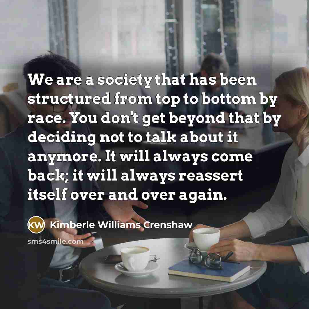 “We are a society that has been structured from top to bottom by race. You don't get beyond that by deciding not to talk about it anymore. It will always come back; it will always reassert itself over and over again.” quote by Kimberle Williams Crenshaw
